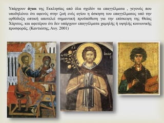 Yπάρχουν άγιοι της Εκκλησίας από όλα σχεδόν τα επαγγέλματα , γεγονός που
υποδηλώνει ότι αφενός στην ζωή ενός αγίου η άσκηση του επαγγέλματος υπό την
ορθόδοξη οπτική αποτελεί σημαντική προϋπόθεση για την επίσκεψη της Θείας
Χάριτος, και αφετέρου ότι δεν υπάρχουν επαγγέλματα χαμηλής ή υψηλής κοινωνικής
προσφοράς. (Καντιώτης, Αυγ. 2001)
 