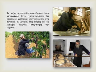 Την άξια της εργασίας υπογράμμισε και ο
μοναχισμός. Είναι χαρακτηριστικό ότι
εξαρχής οι χριστιανοί αναχωρητές και στη
συνέχεια οι μοναχοί στις σκήτες και τα
κοινόβια θεωρούν απαραίτητη την
εργασία.
 