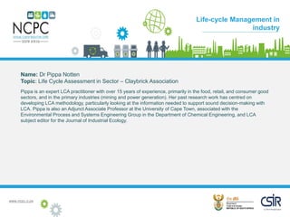www.ncpc.o.za
Name: Dr Pippa Notten
Topic: Life Cycle Assessment in Sector – Claybrick Association
Pippa is an expert LCA practitioner with over 15 years of experience, primarily in the food, retail, and consumer good
sectors, and in the primary industries (mining and power generation). Her past research work has centred on
developing LCA methodology, particularly looking at the information needed to support sound decision-making with
LCA. Pippa is also an Adjunct Associate Professor at the University of Cape Town, associated with the
Environmental Process and Systems Engineering Group in the Department of Chemical Engineering, and LCA
subject editor for the Journal of Industrial Ecology.
Case Study
Life-cycle Management in
industry
 