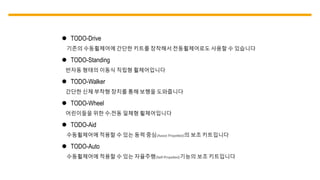  TODO-Drive
기존의 수동휠체어에 간단한 키트를 장착해서 전동휠체어로도 사용할 수 있습니다
 TODO-Standing
반자동 형태의 이동식 직립형 휠체어입니다
 TODO-Walker
간단한 신체 부착형 장치를 통해 보행을 도와줍니다
 TODO-Wheel
어린이들을 위한 수/전동 일체형 휠체어입니다
 TODO-Aid
수동휠체어에 적용할 수 있는 동력 중심(Assist Propelled)의 보조 키트입니다
 TODO-Auto
수동휠체어에 적용할 수 있는 자율주행(Self-Propelled)기능의 보조 키트입니다
 