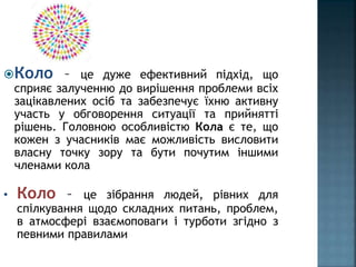 Коло – це дуже ефективний підхід, що
сприяє залученню до вирішення проблеми всіх
зацікавлених осіб та забезпечує їхню активну
участь у обговорення ситуації та прийнятті
рішень. Головною особливістю Кола є те, що
кожен з учасників має можливість висловити
власну точку зору та бути почутим іншими
членами кола
• Коло – це зібрання людей, рівних для
спілкування щодо складних питань, проблем,
в атмосфері взаємоповаги і турботи згідно з
певними правилами
 