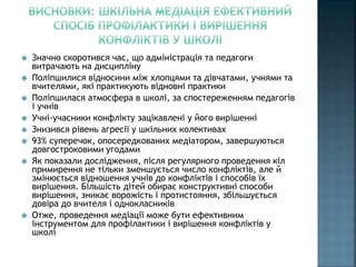  Значно скоротився час, що адміністрація та педагоги
витрачають на дисципліну
 Поліпшилися відносини між хлопцями та дівчатами, учнями та
вчителями, які практикують відновні практики
 Поліпшилася атмосфера в школі, за спостереженням педагогів
і учнів
 Учні-учасники конфлікту зацікавлені у його вирішенні
 Знизився рівень агресії у шкільних колективах
 93% суперечок, опосередкованих медіатором, завершуються
довгостроковими угодами
 Як показали дослідження, після регулярного проведення кіл
примирення не тільки зменшується число конфліктів, але й
змінюється відношення учнів до конфліктів і способів їх
вирішення. Більшість дітей обирає конструктивні способи
вирішення, зникає ворожість і протистояння, збільшується
довіра до вчителя і однокласників
 Отже, проведення медіації може бути ефективним
інструментом для профілактики і вирішення конфліктів у
школі
 