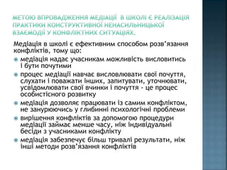 Медіація в школі є ефективним способом розв’язання
конфліктів, тому що:
 медіація надає учасникам можливість висловитись
і бути почутими
 процес медіації навчає висловлювати свої почуття,
слухати і поважати інших, запитувати, уточнювати,
усвідомлювати свої вчинки і почуття - це процес
особистісного розвитку
 медіація дозволяє працювати із самим конфліктом,
не занурюючись у глибинні психологічні проблеми
 вирішення конфліктів за допомогою процедури
медіації займає менше часу, ніж індивідуальні
бесіди з учасниками конфлікту
 медіація забезпечує більш тривалі результати, ніж
інші методи розв’язання конфліктів
 