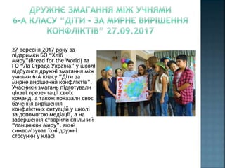 27 вересня 2017 року за
підтримки БО “Хліб
Миру”(Bread for the World) та
ГО “Ла Страда Україна” у школі
відбулися дружні змагання між
учнями 6-А класу “Діти за
мирне вирішення конфліктів”.
Учасники змагань підготували
цікаві презентації своїх
команд, а також показали своє
бачення вирішення
конфліктних ситуацій у школі
за допомогою медіації, а на
завершення створили спільний
“ланцюжок Миру”, який
символізував їхні дружні
стосунки у класі
 