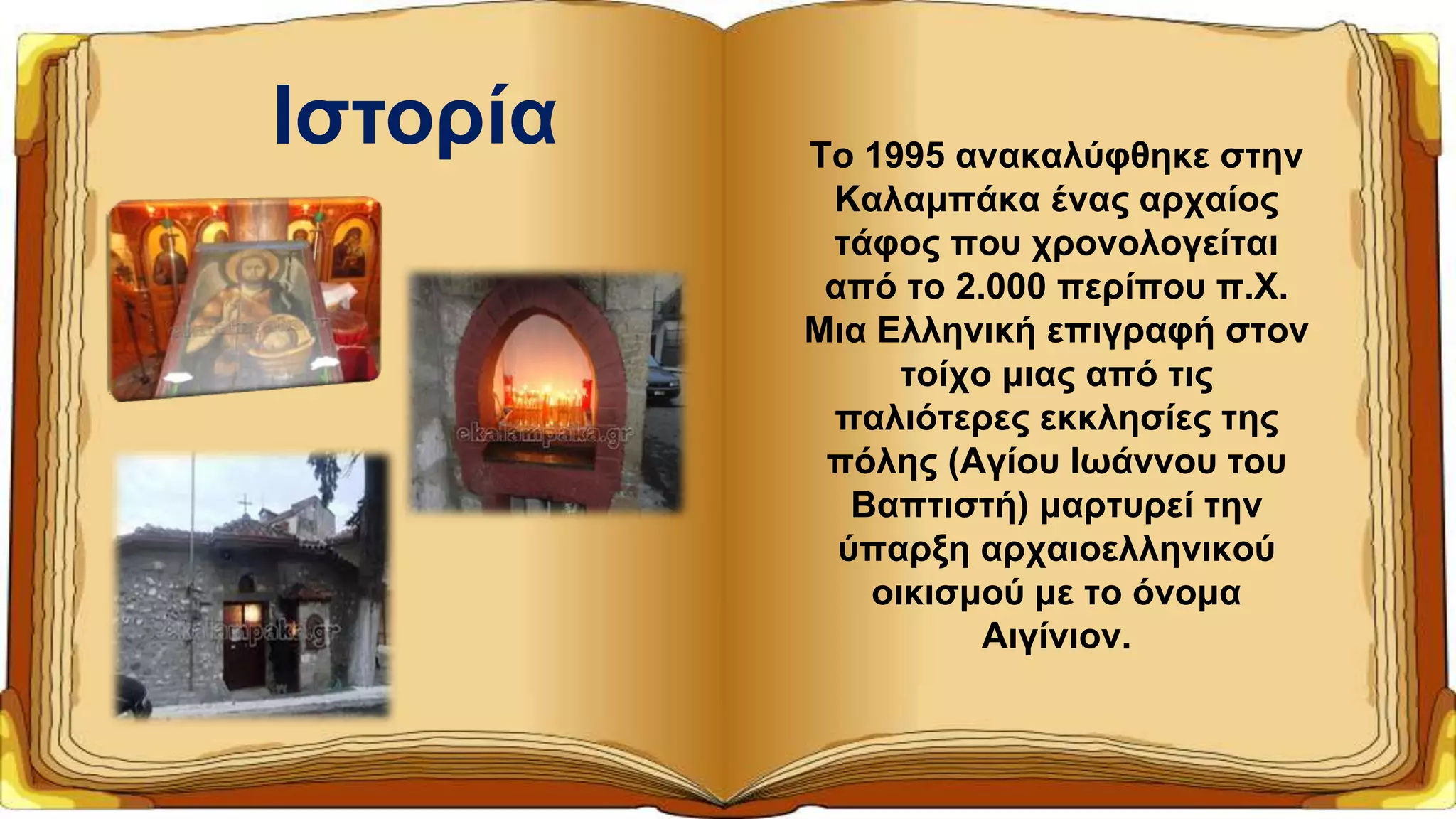 Το 1995 ανακαλύφθηκε στην
Καλαμπάκα ένας αρχαίος
τάφος που χρονολογείται
από το 2.000 περίπου π.Χ.
Μια Ελληνική επιγραφή στον
τοίχο μιας από τις
παλιότερες εκκλησίες της
πόλης (Αγίου Ιωάννου του
Βαπτιστή) μαρτυρεί την
ύπαρξη αρχαιοελληνικού
οικισμού με το όνομα
Αιγίνιον.
Ιστορία
 