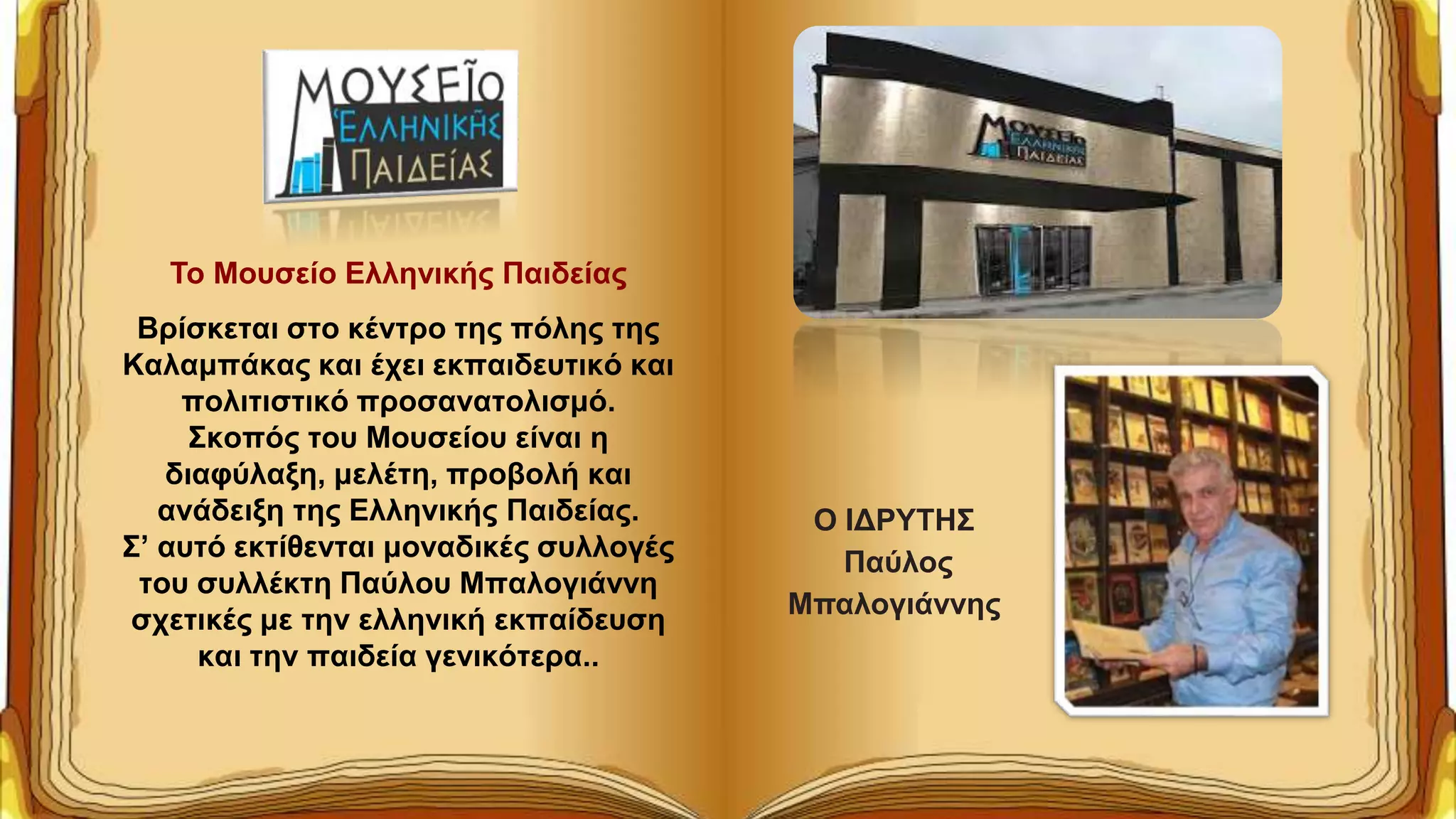 Το Μουσείο Ελληνικής Παιδείας
Bρίσκεται στο κέντρο της πόλης της
Καλαμπάκας και έχει εκπαιδευτικό και
πολιτιστικό προσανατολισμό.
Σκοπός του Μουσείου είναι η
διαφύλαξη, μελέτη, προβολή και
ανάδειξη της Ελληνικής Παιδείας.
Σ’ αυτό εκτίθενται μοναδικές συλλογές
του συλλέκτη Παύλου Μπαλογιάννη
σχετικές με την ελληνική εκπαίδευση
και την παιδεία γενικότερα..
Ο ΙΔΡΥΤΗΣ
Παύλος
Μπαλογιάννης
 