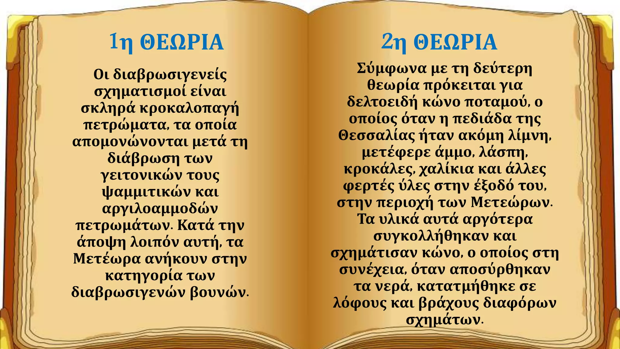 1η ΘΕΩΡΙΑ
Οι διαβρωσιγενείς
σχηματισμοί είναι
σκληρά κροκαλοπαγή
πετρώματα, τα οποία
απομονώνονται μετά τη
διάβρωση των
γειτονικών τους
ψαμμιτικών και
αργιλοαμμοδών
πετρωμάτων. Κατά την
άποψη λοιπόν αυτή, τα
Μετέωρα ανήκουν στην
κατηγορία των
διαβρωσιγενών βουνών.
2η ΘΕΩΡΙΑ
Σύμφωνα με τη δεύτερη
θεωρία πρόκειται για
δελτοειδή κώνο ποταμού, ο
οποίος όταν η πεδιάδα της
Θεσσαλίας ήταν ακόμη λίμνη,
μετέφερε άμμο, λάσπη,
κροκάλες, χαλίκια και άλλες
φερτές ύλες στην έξοδό του,
στην περιοχή των Μετεώρων.
Τα υλικά αυτά αργότερα
συγκολλήθηκαν και
σχημάτισαν κώνο, ο οποίος στη
συνέχεια, όταν αποσύρθηκαν
τα νερά, κατατμήθηκε σε
λόφους και βράχους διαφόρων
σχημάτων.
 