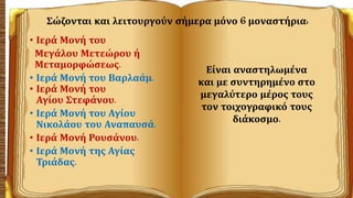 Σώζονται και λειτουργούν σήμερα μόνο 6 μοναστήρια:
• Ιερά Μονή του
Μεγάλου Μετεώρου ή
Μεταμορφώσεως.
• Ιερά Μονή του Βαρλαάμ.
• Ιερά Μονή του
Αγίου Στεφάνου.
• Ιερά Μονή του Αγίου
Νικολάου του Αναπαυσά.
• Ιερά Μονή Ρουσάνου.
• Ιερά Μονή της Αγίας
Τριάδας.
Είναι αναστηλωμένα
και με συντηρημένο στο
μεγαλύτερο μέρος τους
τον τοιχογραφικό τους
διάκοσμο.
 