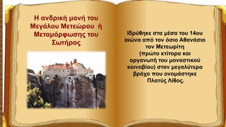Ιδρύθηκε στα μέσα του 14ου
αιώνα από τον όσιο Αθανάσιο
τον Μετεωρίτη
(πρώτο κτίτορα και
οργανωτή του μοναστικού
κοινοβίου) στον μεγαλύτερο
βράχο που ονομάστηκε
Πλατύς Λίθος.
Η ανδρική μονή του
Μεγάλου Μετεώρου ή
Μεταμόρφωσης του
Σωτήρος
 