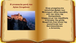 Η γυναικεία μονή του
Αγίου Στεφάνου Είναι χτισμένη στο
νοτιότερο βράχο των
Μετεώρων, πάνω ακριβώς
από την πόλη της
Καλαμπάκας.
Σύμφωνα με την παράδοση
κτήτορας της μονής
θεωρείται ένας γόνος της
οικογένειας των
Καντακουζηνών,
ο Αντώνιος.
 