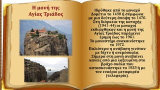 Η μονή της
Αγίας Τριάδος
Ιδρύθηκε από το μοναχό
Δομέτιο το 1438 ή σύμφωνα
με μια δεύτερη άποψη το 1476.
Στη διάρκεια της κατοχής
(1941-44) οι μοναχοί
εκδιώχθηκαν και η μονή της
Αγίας Τριάδος παρέμεινε
έρημη έως το 1961.
Το μοναστήρι ανακαινίστηκε
το 1972.
Παλιότερα η ανάβαση γινόταν
με δίχτυ ή ανεμόσκαλα.
Σήμερα στη μονή ανεβαίνει
κανείς από μια λαξευμένη στο
βράχο σκάλα που
κατασκευάστηκε το 1925 ή με
τον εναέριο μεταφορέα
(τελεφερίκ).
 