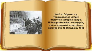 Κατά τη διάρκεια της
Τουρκοκρατίας υπήρξε
σημαντικό εμπορικό κέντρο.
Η Καλαμπάκα κάηκε ολοσχερώς
από τα γερμανικά στρατεύματα
κατοχής στις 18 Οκτωβρίου 1943
 