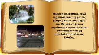 Σήμερα η Καλαμπάκα, λόγω
της γειτνιάσεώς της με τους
βράχους και τα μοναστήρια
των Μετεώρων, έχει τη
μεγαλύτερη τουριστική κίνηση
από οποιαδήποτε μη
παραθαλάσσια πόλη της
Ελλάδας.
 