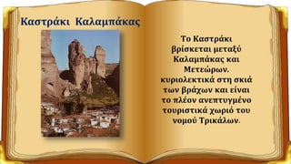 Καστράκι Καλαμπάκας
Το Καστράκι
βρίσκεται μεταξύ
Καλαμπάκας και
Μετεώρων,
κυριολεκτικά στη σκιά
των βράχων και είναι
το πλέον ανεπτυγμένο
τουριστικά χωριό του
νομού Τρικάλων.
 