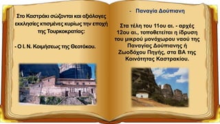 Στο Καστράκι σώζονται και αξιόλογες
εκκλησίες κτισμένες κυρίως την εποχή
της Τουρκοκρατίας:
- Ο Ι. Ν. Κοιμήσεως της Θεοτόκου.
- Παναγία Δούπιανη
Στα τέλη του 11ου αι. - αρχές
12ου αι., τοποθετείται η ίδρυση
του μικρού μονόχωρου ναού της
Παναγίας Δούπιανης ή
Ζωοδόχου Πηγής, στα ΒΑ της
Κοινότητας Καστρακίου.
 