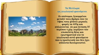 Τα Μετέωρα
ως γεωλογικό φαινόμενο.
Οι απότομοι, ξεκομμένοι
μεταξύ τους βράχοι που το
ύψος τους φτάνει μερικές
φορές τα 400μ και
απλώνονται σε μια έκταση 30
περίπου τ.χλμ, γεμίζουν τον
επισκέπτη δέος και
ερωτηματικά για το
γεωλογικό αυτό φαινόμενο
που η προέλευσή του δεν έχει
απόλυτα διευκρινιστεί.
 