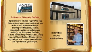 Το Μουσείο Ελληνικής Παιδείας
Bρίσκεται στο κέντρο της πόλης της
Καλαμπάκας και έχει εκπαιδευτικό και
πολιτιστικό προσανατολισμό.
Σκοπός του Μουσείου είναι η
διαφύλαξη, μελέτη, προβολή και
ανάδειξη της Ελληνικής Παιδείας.
Σ’ αυτό εκτίθενται μοναδικές συλλογές
του συλλέκτη Παύλου Μπαλογιάννη
σχετικές με την ελληνική εκπαίδευση
και την παιδεία γενικότερα..
Ο ΙΔΡΥΤΗΣ
Παύλος
Μπαλογιάννης
 