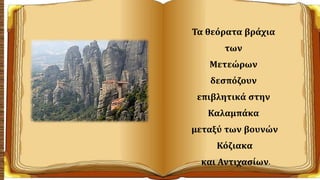 Τα θεόρατα βράχια
των
Μετεώρων
δεσπόζουν
επιβλητικά στην
Καλαμπάκα
μεταξύ των βουνών
Κόζιακα
και Αντιχασίων.
 
