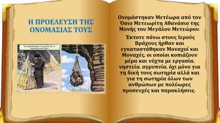 Η ΠΡΟΕΛΕΥΣΗ ΤΗΣ
ΟΝΟΜΑΣΙΑΣ ΤΟΥΣ
Ονομάστηκαν Μετέωρα από τον
Όσιο Μετεωρίτη Αθανάσιο της
Μονής του Μεγάλου Μετεώρου.
Έκτοτε πάνω στους Ιερούς
Βράχους ήρθαν και
εγκαταστάθηκαν Μοναχοί και
Μοναχές, οι οποίοι κοπιάζουν
μέρα και νύχτα με εργασία,
νηστεία, αγρυπνία, όχι μόνο για
τη δική τους σωτηρία αλλά και
για τη σωτηρία όλων των
ανθρώπων με πολύωρες
προσευχές και παρακλήσεις.
 