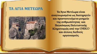 Τα Άγια Μετέωρα είναι
αναγνωρισμένα ως διατηρητέο
και προστατευόμενο μνημείο
της ανθρωπότητας και
Παγκόσμιας Πολιτιστικής
Κληρονομιάς από την UNESCO
και άλλους διεθνείς
οργανισμούς.
ΤΑ ΑΓΙΑ ΜΕΤΕΩΡΑ
 