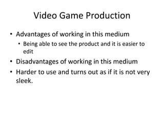 Video Game Production
• Advantages of working in this medium
• Being able to see the product and it is easier to
edit
• Disadvantages of working in this medium
• Harder to use and turns out as if it is not very
sleek.
 