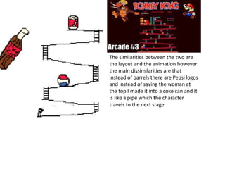 Video Game Production
The similarities between the two are
the layout and the animation however
the main dissimilarities are that
instead of barrels there are Pepsi logos
and instead of saving the woman at
the top I made it into a coke can and it
is like a pipe which the character
travels to the next stage.
 