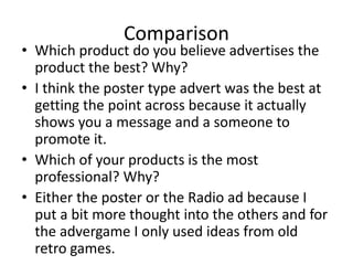 Comparison
• Which product do you believe advertises the
product the best? Why?
• I think the poster type advert was the best at
getting the point across because it actually
shows you a message and a someone to
promote it.
• Which of your products is the most
professional? Why?
• Either the poster or the Radio ad because I
put a bit more thought into the others and for
the advergame I only used ideas from old
retro games.
 