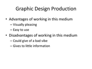 Graphic Design Production
• Advantages of working in this medium
– Visually pleasing
– Easy to use
• Disadvantages of working in this medium
– Could give of a bad vibe
– Gives to little information
 