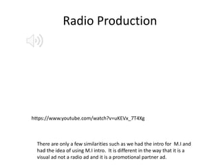 Radio Production
https://www.youtube.com/watch?v=uKEVx_7T4Xg
There are only a few similarities such as we had the intro for M.I and
had the idea of using M.I intro. It is different in the way that it is a
visual ad not a radio ad and it is a promotional partner ad.
 