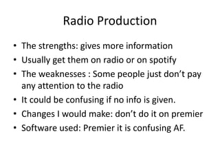 Radio Production
• The strengths: gives more information
• Usually get them on radio or on spotify
• The weaknesses : Some people just don’t pay
any attention to the radio
• It could be confusing if no info is given.
• Changes I would make: don’t do it on premier
• Software used: Premier it is confusing AF.
 