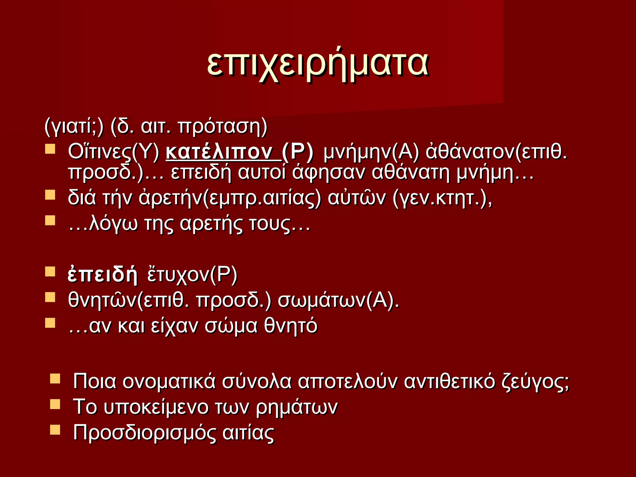 επιχειρήματαεπιχειρήματα
(γιατί;) (δ. αιτ. πρόταση)(γιατί;) (δ. αιτ. πρόταση)
 Οἵτινες(Υ)Οἵτινες(Υ) κατέλιπονκατέλιπον (Ρ)(Ρ) μνήμην(Α) ἀθάνατον(επιθ.μνήμην(Α) ἀθάνατον(επιθ.
προσδ.)… επειδή αυτοί άφησαν αθάνατη μνήμη…προσδ.)… επειδή αυτοί άφησαν αθάνατη μνήμη…
 διά τήν ἀρετήν(εμπρ.αιτίας) αὐτῶν (γεν.κτητ.),διά τήν ἀρετήν(εμπρ.αιτίας) αὐτῶν (γεν.κτητ.),
 ……λόγω της αρετής τους…λόγω της αρετής τους…
 ἐπειδήἐπειδή ἔτυχον(Ρ)ἔτυχον(Ρ)
 θνητῶν(επιθ. προσδ.) σωμάτων(Α).θνητῶν(επιθ. προσδ.) σωμάτων(Α).
 ……αν και είχαν σώμα θνητόαν και είχαν σώμα θνητό
 Ποια ονοματικά σύνολα αποτελούν αντιθετικό ζεύγος;Ποια ονοματικά σύνολα αποτελούν αντιθετικό ζεύγος;
 Το υποκείμενο των ρημάτωνΤο υποκείμενο των ρημάτων
 Προσδιορισμός αιτίαςΠροσδιορισμός αιτίας
 