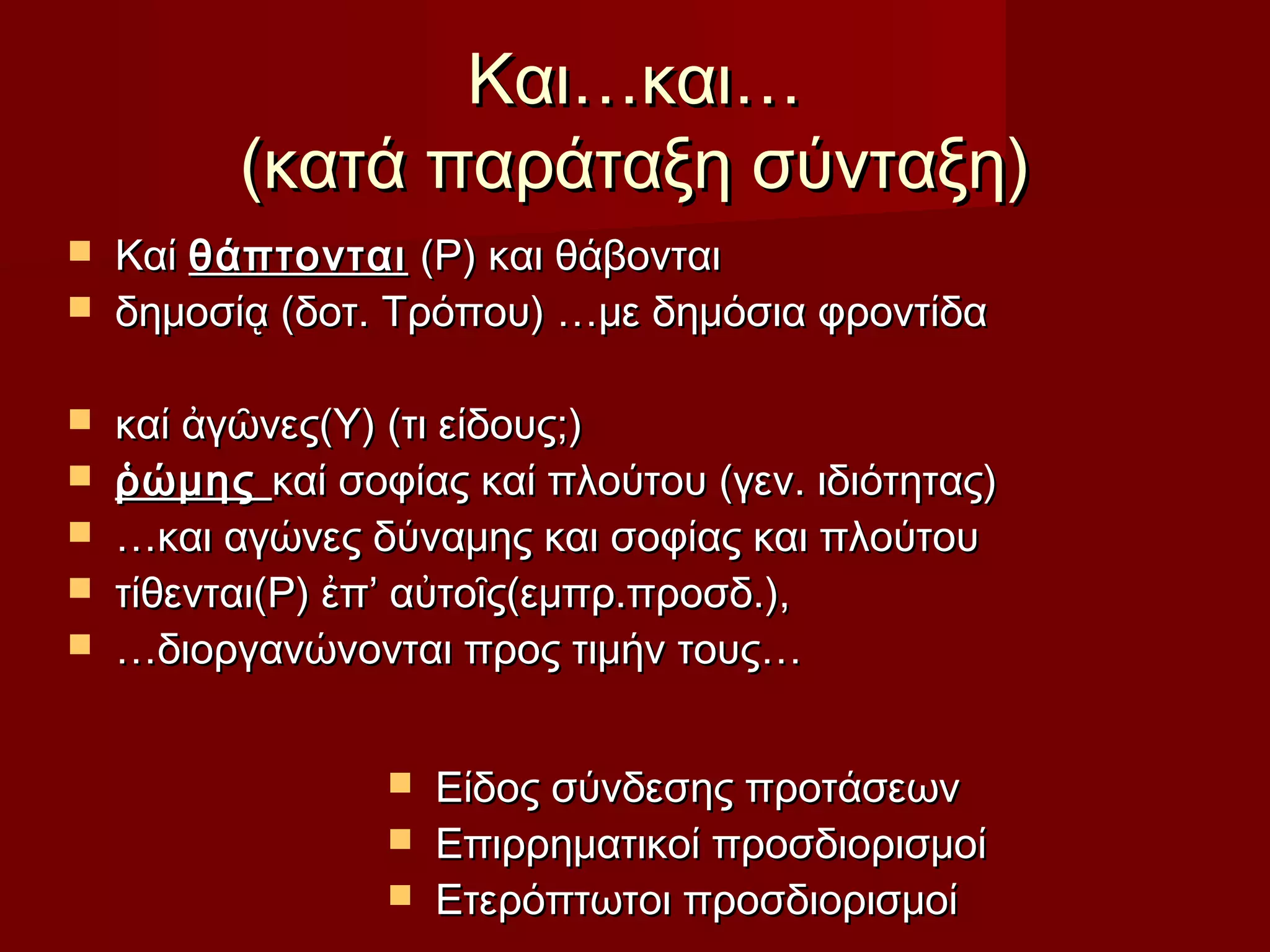 Και…και…Και…και…
(κατά παράταξη σύνταξη)(κατά παράταξη σύνταξη)
 ΚαίΚαί θάπτονταιθάπτονται (Ρ) και θάβονται(Ρ) και θάβονται
 δημοσίᾳ (δοτ. Τρόπου) …με δημόσια φροντίδαδημοσίᾳ (δοτ. Τρόπου) …με δημόσια φροντίδα
 καί ἀγῶνες(Υ) (τι είδους;)καί ἀγῶνες(Υ) (τι είδους;)
 ῥώμηςῥώμης καί σοφίας καί πλούτου (γεν. ιδιότητας)καί σοφίας καί πλούτου (γεν. ιδιότητας)
 ……και αγώνες δύναμης και σοφίας και πλούτουκαι αγώνες δύναμης και σοφίας και πλούτου
 τίθενται(Ρ) ἐπ’ αὐτοῖς(εμπρ.προσδ.),τίθενται(Ρ) ἐπ’ αὐτοῖς(εμπρ.προσδ.),
 ……διοργανώνονται προς τιμήν τους…διοργανώνονται προς τιμήν τους…
 Είδος σύνδεσης προτάσεωνΕίδος σύνδεσης προτάσεων
 Επιρρηματικοί προσδιορισμοίΕπιρρηματικοί προσδιορισμοί
 Ετερόπτωτοι προσδιορισμοίΕτερόπτωτοι προσδιορισμοί
 