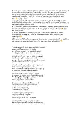 6. Κάνει σχέση μόνο μεανθρώπους που μπορούν νατη στηρίξουν εξ' ολοκλήρουοικονομικά
εκείνοι(προϋποθέτειότιθα έχουναυτοκίνητο,δικό τουςσπίτι,δουλειάαπαραίτητα και
όρεξηνατης προσφέρουνκαθημερινάωραίαδωράκια) Οι περισσότερεςμάλιστατο
απαιτούν και ευθαρσώς !! Γιατί? μα ...μεαυτή τηνοοτροπίαμεγάλωσαν απ' το σπίτι
τους τι? χαζές είναι?
7. Τριήμερα,αργίες,εθνικέςεπετείουςκαι ονομαστικέςγιορτές,βόλταστο Πήλιο,στον
Παρνασσό,στονΠλαταμώνα κλπ.) Κανένα τριήμερο χωρίςνα ξεφύγουμεαπό την Αθήνα ...ε,
και να κάνουμεκαι λίγο σκι (ξεσκί) !
8. Αν είσαι καλό αγοράκικαι καλό παιδάκι, μετά από όλα αυτά που της προσέφερες,θασε
κεράσειένα ωραίο φιλάκι,έναν καφέκαι θα σου γράψεικαι ποίημα !!!Αμέ !!!! ..(και
πολλά σουείναι!)
9. Η μαμά τηςπάντα, για έναν περίεργο λόγο,δεν έχειποτέκαλήεντύπωση για τον
σύντροφο πουέχειεπιλέξει...οπότεθα προσπαθήσεινα της "βρει"έναν δικής της
επιλογής!!!!
10. Όσο πιο πολλά ξοδεύειςγια πάρτητης, τόσο πιο πολύ σε ερωτεύεται!!!!Αν της γράψεις
και το σπίτι ...ε, σε παντρεύεταικιόλας !! (σιγά μη χάσει τέτοιο κελεπούρι!!!)
΄΄...ερωτεύσιμοςθαπει να ‘ναι η καρδιάσου φυλακή
μα εσύελεύθερο πουλίπου θα πετάει
ένα κελίστηνερημιά, να μη γνωρίζειλευτεριά
κι ουδείςστονκόσμο το κλειδί τουνα κρατάει
ερωτεύσιμοςθα πει να ‘χεις μι’ αγάπη στην ψυχή
που δεν περνά,όσο το δάκρυκι αν κυλάει
χωρίς τα βράδιασυντροφιά,μετονκαπνό παρηγοριά
μα κάποια άγνωστησκιά να σου μιλάει
ερωτεύσιμοςθα πει να χτίζεις κάστραστη σιωπή
τα πρωινά μονάχα ο αγέρας να περνάει
τόσα που κόπιασεςνα δεις, να σουτα τρώγειη ζωή
σ’ ένα λεπτό,κάθε σουαίσθηση να σπάει
ερωτεύσιμοςθα πει πάνω στα χείλη τηςφιλί
χωρίς πιοτό,χωρίς ζωή, χωρίς νερό και προσμονή
κι εσύ να ζεις, κι εσύ να ζεις (γαμώτο)
εσύ να ζεις μέσα σε κάποια φυλακή
[πουόσο κι αν θάβεις πιο βαθιά το μυστικό
να μη γιατρεύεταιη πληγήκαι να πονάει..΄΄
΄΄..έχωέναν ιερότατο στόχο
- να διασώσω το έργο μου-
κι έπειτα να φύγω,να εξαφανιστώ
να φύγω,να πετάξω,να χαθώ
σαν τονάνεμο να καλπάσω, ΝΑ ΦΥΓΩ!
σαν άσπρο άλογο πουχλιμιντρίζεικαι τρέχει
βλέπονταςτουςχαλεπούς καιρούςνα το κυνηγούν..
 