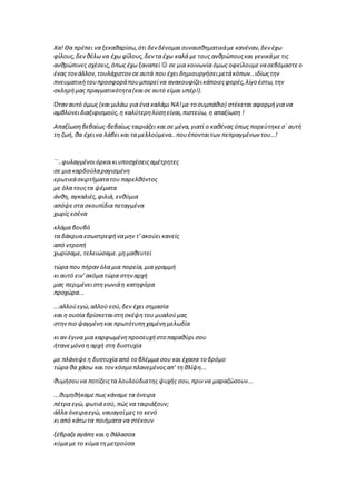 Χα! Θα πρέπει να ξεκαθαρίσω,ότι δεν δένομαισυναισθηματικάμε κανέναν,δεν έχω
φίλους,δενθέλω να έχω φίλους,δεν τα έχω καλά με τους ανθρώπουςκαι γενικάμε τις
ανθρώπινες σχέσεις,όπως έχω ξαναπεί  σε μια κοινωνία όμως οφείλουμενασεβόμαστεο
ένας τονάλλον,τουλάχιστονσεαυτά που έχει δημιουργήσειμετάκόπων..ιδίωςτην
πνευματικήτουπροσφοράπουμπορείνα ανακουφίζεικάποιεςφορές,λίγο έστω,την
σκληρήμας πραγματικότητα(καισε αυτό είμαι υπέρ!).
Όταναυτό όμως (και μιλάω για ένα καλάμι ΝΑ!με το συμπάθιο) στέκεταιαφορμήγια να
αμβλύνειδιαξιφισμούς,η καλύτερηλύσηείναι,πιστεύω, η απαξίωση !
Απαξίωσηβεβαίως-βεβαίως ταιριάζει και σε μένα,γιατί ο καθένας όπως πορεύτηκεσ΄ αυτή
τη ζωή, θα έχεινα λάβει και τα μελλούμενα..πουέπονταιτων πεπραγμένων του…!
΄΄..φυλαγμένοιόρκοικιυποσχέσειςαμέτρητες
σε μια καρδούλαραγισμένη
ερωτικάσκιρτήματατου παρελθόντος
με όλα τουςτα ψέματα
άνθη, αγκαλιές,φιλιά, ενθύμια
απόψεστα σκουπίδια πεταγμένα
χωρίς εσένα
κλάμα βουβό
τα δάκρυα εσωστρεφήναμην τ’ακούει κανείς
από ντροπή
χωρίσαμε, τελειώσαμε.μημαθευτεί
τώρα που πήρανόλα μια πορεία,μια γραμμή
κι αυτό ειν’ακόμα τώρα στηναρχή
μας περιμένειστηγωνιάη κατηφόρα
προχώρα...
...αλλούεγώ,αλλού εσύ,δεν έχει σημασία
και η ουσία βρίσκεταιστησκέψητου μυαλούμας
στηνπιο ψαγμένηκαι πρωτότυπηχαμένημελωδία
κι αν έγινα μια καρφωμένηπροσευχήστο παραθύρι σου
ήτανεμόνο η αρχή στη δυστυχία
με πλάνεψεη δυστυχία από το βλέμμα σου και έχασα το δρόμο
τώρα θα χάσω και τονκόσμο πλανεμένοςαπ’ τηθλίψη...
θυμήσουνα ποτίζειςτα λουλούδιατης ψυχής σου,πριν να μαραζώσουν...
...θυμηθήκαμεπως κάναμε τα όνειρα
πέτρα εγώ,φωτιά εσύ, πώς να ταιριάξουν;
άλλα όνειραεγώ, ναυαγοίμες το κενό
κι από κάτω τα ποιήματα να στέκουν
ξέβραζεαγάπη και η θάλασσα
κύμα με το κύμα τημετρούσα
 