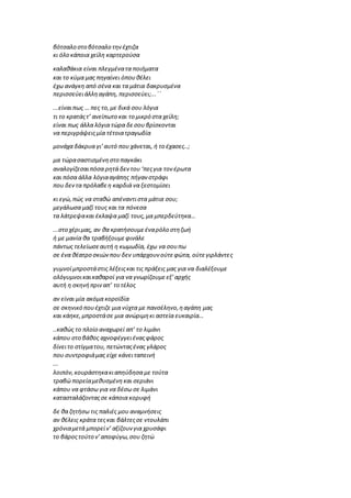 βότσαλο στο βότσαλο τηνέχτιζα
κι όλο κάποια χείλη καρτερούσα
καλαθάκια είναι πλεγμένατα ποιήματα
και το κύμα μας πηγαίνει όπουθέλει
έχω ανάγκη από σένα και τα μάτια δακρυσμένα
περισσεύειάλληαγάπη, περισσεύει;...΄΄
...είναιπως … πες το,με δικά σου λόγια
τι το κρατάςτ’ ανείπωτο και το μικρό στα χείλη;
είναι πως άλλα λόγια τώρα δεσου βρίσκονται
να περιγράψειςμία τέτοιατραγωδία
μονάχα δάκρυα γι’αυτό που χάνεται, ή το έχασες..;
μα τώρασαστισμένηστο παγκάκι
αναλογίζεσαιπόσα ρητά δεντου ‘πεςγια τον έρωτα
και πόσα άλλα λόγιααγάπης πήγανστράφι
που δεν τα πρόλαβεη καρδιά να ξεστομίσει
κι εγώ,πώς να σταθώ απέναντιστα μάτια σου;
μεγάλωσα μαζί τους και τα πόνεσα
τα λάτρεψακαι έκλαψα μαζί τους,μα μπερδεύτηκα…
...στο χέριμας, αν θα κρατήσουμεέναρόλο στηζωή
ή με μανία θα τραβήξουμεφινάλε
πάντως τελείωσεαυτή η κωμωδία, έχω να σουπω
σε ένα θέατρο σκιώνπου δεν υπάρχουν ούτεφώτα, ούτεγιρλάντες
γυμνοίμπροστάστις λέξειςκαι τις πράξεις μας για να διαλέξουμε
ολόγυμνοικαικαθαροί για να γνωρίζουμεεξ’αρχής
αυτή η σκηνήπριναπ’ το τέλος
αν είναι μία ακόμα κοροϊδία
σε σκηνικό πουέχτιζε μια νύχτα με πανσέληνο,ηαγάπη μας
και κάηκε,μπροστάσε μια ανώριμηκι αστεία ευκαιρία…
..καθώς το πλοίο αναχωρεί απ’ το λιμάνι
κάπου στο βάθος αχνοφέγγειέναςφάρος
δίνειτο στίγματου, πετώνταςένας γλάρος
που συντροφιάμας είχε κάνειταπεινή
...
λοιπόν,κουράστηκακιαπηύδησα με τούτα
τραβώ πορείαμεθυσμένη και σεριάνι
κάπου να φτάσω για να δέσω σε λιμάνι
κατασταλάζονταςσε κάποια κορυφή
δε θα ζητήσω τις παλιές μου αναμνήσεις
αν θέλεις κράτα τεςκαι βάλτεςσε ντουλάπι
χρόνιαμετά μπορείν’ αξίζουνγια χρυσάφι
το βάροςτούτο ν’αποφύγω,σου ζητώ
 