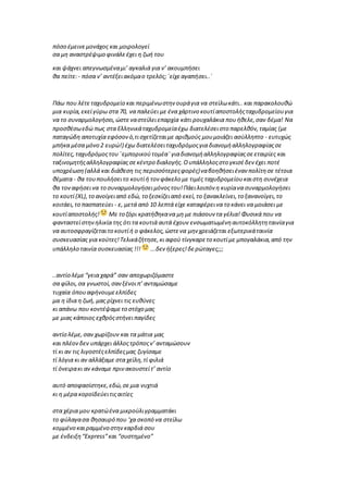 πόσο έμεινεμονάχος και μοιρολογεί
σα μη αναστρέψιμο φινάλεέχει η ζωή του
και ψάχνει απεγνωσμέναμι’ αγκαλιά για ν’ ακουμπήσει
θα πείτε:- πόσα ν’ αντέξειακόμαο τρελός;΄είχεαγαπήσει..΄
Πάω που λέτεταχυδρομείο και περιμένωστην ουράγια να στείλωκάτι.. και παρακολουθώ
μια κυρία,εκείγύρω στα 70, να παλεύει με ένα χάρτινο κουτίαποστολήςταχυδρομείουγια
να το συναρμολογήσει,ώστεναστείλειεπαρχία κάτι ρουχαλάκια πουήθελε,σαν δέμα! Να
προσθέσωεδώ πως στα Ελληνικάταχυδρομείαέχω διατελέσειστο παρελθόν,ταμίας (με
παταγώδη αποτυχία εφόσονό,τισχετίζεταιμε αριθμούς μουμοιάζει ασύλληπτο - ευτυχώς
μπήκα μέσα μόνο 2 ευρώ!) έχω διατελέσειταχυδρόμοςγια διανομήαλληλογραφίαςσε
πολίτες,ταχυδρόμοςτου¨εμπορικούτομέα¨γιαδιανομήαλληλογραφίαςσεεταιρίες και
ταξινομητήςαλληλογραφίαςσεκέντρο διαλογής.Ουπάλληλοςστο γκισέδεν έχει ποτέ
υποχρέωση(αλλά και διάθεση τις περισσότερεςφορές)ναβοηθήσειέναν πολίτησε τέτοια
θέματα - θα τουπουλήσειτο κουτίή τον φάκελο με τιμές ταχυδρομείουκαιστη συνέχεια
θα τοναφήσεινα το συναρμολογήσειμόνοςτου!Πάειλοιπόν η κυρίανα συναρμολογήσει
το κουτί(ΧL),το ανοίγειαπό εδώ, το ξεσκίζειαπό εκεί,το ξανακλείνει,το ξανανοίγει,το
κοιτάει,το πασπατεύει - ε, μετά από 10 λεπτά είχε καταφέρεινα το κάνει να μοιάσει με
κουτίαποστολής! Με το ζόρι κρατήθηκανα μη με πιάσουν τα γέλια! Φυσικά που να
φανταστείστηνηλικία της ότιτα κουτιά αυτά έχουν ενσωματωμένηαυτοκόλλητηταινίαγια
να αυτοσφραγίζεταιτο κουτίή ο φάκελος,ώστενα μην χρειάζεται εξωτερικάταινία
συσκευασίας για κούτες!Τελικάζήτησε,κι αφού τίνγκαρετο κουτίμε μπογαλάκια,από την
υπάλληλο ταινία συσκευασίας !!! ...δεν ήξερες!δερώταγες;;;
..αντίο λέμε“γεια χαρά” σαν αποχωριζόμαστε
σα φίλοι,σα γνωστοί,σανξένοιπ’ ανταμώσαμε
τυχαία όπουαφήνουμεελπίδες
μα η ίδια η ζωή, μας ρίχνει τις ευθύνες
κι απάνω που κοντέψαμετο στόχο μας
με μιας κάποιος εχθρόςστήνειπαγίδες
αντίο λέμε,σαν χωρίζουν και τα μάτια μας
και πλέον δεν υπάρχει άλλοςτρόποςν’ ανταμώσουν
τί κι αν τις λιγοστέςελπίδεςμας ζυγίσαμε
τί λόγια κι αν αλλάξαμε στα χείλη,τί φιλιά
τί όνειρακι αν κάναμε πρινακουστείτ’ αντίο
αυτό αποφασίστηκε,εδώ,σεμια νυχτιά
κι η μέρα κοροϊδεύειτιςαιτίες
στα χέρια μου κρατώένα μικρούλιγραμματάκι
το φύλαγασα θησαυρό που ‘χα σκοπό να στείλω
κομμένο καιραμμένο στηνκαρδιά σου
με ένδειξη“Express”και “συστημένο”
 