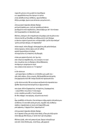 τώρα δε μένουνστο μυαλό τα περιθώρια
κι η αμφιβολία πως δενέφυγετο τρένο
είναι αλήθεια όπως πέθανες, αργοπεθαίνω
δέξουμονάχα, ήμουνγια σένακαι για μένα εσύ...
...
στό γωνιακό παρκάκιἀπόψε βρέχει
μά ἐμεῖςἀγάπη μου, ποῦ μέ κρατᾶςγιά πάντα
φυλαγμένο στήνκαρδιάσου, ἀπουσιάζουμε ἀπ’ τόν πίνακα
ποῦ ζωγραφίζουνοἱἀγκαλιές μας
βλέπεις, ἀκόμα κι ἄν σταμάτησα νά γράφω γιά τά μάτια σου
τίποτα πιά δέ μέ βοηθάεινά σβήσωαὐτό ποῦ ζήσαμε
κι ἀκούω τώρα τή φωνήσου νά προστάζει‘μεῖνελίγο ἀκόμα’
‘μεῖνεγιά λίγο ἀκόμα, σέ παρακαλῶ’
πόσο καιρό,πόση βροχή,πόσαχαμένα μᾶς φιλιά ἀκόμα;
πόσεςἡμέρες,πόσεςὧρες γιά νά ‘ρθεῖς;
κρατῶ ἡμερολόγιο τό σῶμα
νά σημειώνω τίς σταγόνεςτῆςβροχῆς
είσαι μια χώρα εξωτική,στο ‘χω πει;
σαν επίγειοςπαράδεισος,τουονείρουτο νησί
που τα μάτια σουτα βρέχουνδέκαθάλασσες
ποτάμια με τρεχούμενο νερό
που κλαίνεόταν ακούντο “σ’αγαπώ”
...
κι ἄν πίστευα
- μά τώρα ἔχουν πεθάνεικι οἱἐλπίδες μουμαζί σου -
πῶς ἀπό κάπου, ἔστω νεκρός,θά ξαναέβλεπαστά χείλη
ἕνα χαμόγελο ποῦ θά ‘σκαγεδειλά στό πρόσωπό σου
κι ἄν πίστευα πῶς θά γεννιόμουναξανάστήν ἀγκαλιά σου
ἦρθαν Χριστούγεννακαίφέτοςκι ἀρρωσταίνω
και είμαι πλέονξεχασμένος,πεταμένος,ξεγραμμένος
- η ζωή θέλει τουςδύο σ’ ένα σώμα
κι αν η αγάπη μειωθεί σ’αυτό ακόμα
δε θα υπάρχει πια αγέρας, οξυγόνο καιπνοή -
...
ἔχω τραβήξειτό λοιπόν, ἕνα πελώριο τοῖχο μπρός στά μάτια μου
νά βλέπω τό σκοτάδικατά μέτωπο,σημάδι πῶς πεθαίνω
παίζουν παράσταση οἱ σκιέςστό παρελθόν μας
μία φάρσα,μ’ ἀρχηγό ἕνα ΄ραμολιμέντο΄
στό γωνιακό παρκάκιἀπόψε βρέχει
τό σ’ ἀγαπῶ εἶναι μία λέξητόσο ἁπλή,εἶναι μία λέξηκρύα
τόσο ἄψυχη θά ἔλεγα,γι’αὐτά ποῦ ‘χῶ νά γράψω
βλέπειςἐμᾶς, κάτι πιό μακρινό μας ἔφερενάσμίξουμε
καί κάτι τόσο δίπλα μας, σκιά ἴσως, μᾶς χώρισε
 