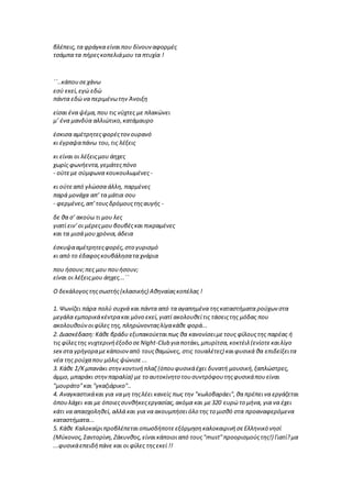 βλέπεις,τα φράγκα είναιπου δίνουν αφορμές
τσάμπα τα πήρεςκοπελιάμου τα πτυχία !
΄΄..κάπουσεχάνω
εσύ εκεί,εγώ εδώ
πάντα εδώ να περιμένωτην Άνοιξη
είσαι ένα ψέμα,που τις νύχτες με πλακώνει
μ’ ένα μανδύα αλλιώτικο,κατάμαυρο
έσκισα αμέτρητεςφορέςτονουρανό
κι έγραψαπάνω του,τις λέξεις
κι είναι οι λέξειςμου άηχες
χωρίς φωνήεντα,γεμάτεςπόνο
- ούτεμε σύμφωνα κουκουλωμένες -
κι ούτεαπό γλώσσα άλλη, παρμένες
παρά μονάχα απ’ τα μάτια σου
- φερμένες,απ’τουςδρόμουςτηςαυγής -
δε θα σ’ ακούω τι μου λες
γιατί ειν’οι μέρεςμου βουβέςκαι πικραμένες
και τα μισά μου χρόνια,άδεια
έσκυψααμέτρητεςφορές,στο γυρισμό
κι από το έδαφοςκουβάλησατα χνάρια
που ήσουν;πες μου πουήσουν;
είναι οι λέξειςμου άηχες...΄΄
O δεκάλογοςτηςσωστής(κλασικής) Αθηναίαςκοπέλας !
1. Ψωνίζει πάρα πολύ συχνά και πάντα από τα αγαπημένα τηςκαταστήματα ρούχων στα
μεγάλα εμπορικάκέντρακαι μόνο εκεί,γιατί ακολουθείτις τάσειςτης μόδας που
ακολουθούνοιφίλες της, πληρώνονταςλίγακάθε φορά...
2. Διασκέδαση: Κάθε βράδυ εξυπακούεταιπως θα κανονίσειμετους φίλουςτης παρέας ή
τις φίλεςτης νυχτερινήέξοδο σεNight-Club γιαποτάκι,μπυρίτσα,κοκτέιλ(ενίοτεκαιλίγο
sex στα γρήγοραμεκάποιοναπό τουςθαμώνες, στις τουαλέτες) καιφυσικά θα επιδείξειτα
νέα της ρούχαπου μόλις ψώνισε...
3. Κάθε Σ/Κμπανάκι στηνκοντινήπλαζ (όπουφυσικάέχει δυνατή μουσική,ξαπλώστρες,
άμμο, μπαράκι στηνπαραλία) με το αυτοκίνητο τουσυντρόφουτηςφυσικάπουείναι
"μουράτο"και "γκαζιάρικο"..
4. Αναγκαστικάκαι για να μη τηςλέει κανείς πως την "κωλοβαράει",θα πρέπεινα εργάζεται
όπουλάχει και με όποιεςσυνθήκεςεργασίας,ακόμα και με320 ευρώ το μήνα, για να έχει
κάτι να απασχοληθεί, αλλά και για να ακουμπήσειόλο της το μισθό στα προαναφερόμενα
καταστήματα...
5. Κάθε ΚαλοκαίριπροβλέπεταιοπωσδήποτεεξόρμησηκαλοκαιρινήσεΕλληνικό νησί
(Μύκονος,Σαντορίνη,Ζάκυνθος,είναικάποιοιαπό τους"must"προορισμούςτης!) Γιατί?μα
...φυσικάεπειδήπάνε και οι φίλες τηςεκεί !!
 