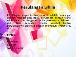 • Perulangan dengan bentuk do while adalah perulangan
dengan membalikkan logika perulangan dengan teknik
while.Dalam perulangan do while, pernyataan dieksekusi
dulu, baru kemudian kondisi variabel kontrol
perulangannya diperiksa apakah memenuhi syarat atau
tidak.
• Syntax
do {
statement
counter
}while (kondisi)
 