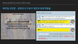 애자일 소프트웨어 개발 선언
우리는 소프트웨어를 개발하고, 또 다른 사람의 개발을 
도와주면서 소프트웨어 개발의 더 나은 방법들을 찾아가고 
있다. 이 작업을 통해 우리는 다음을 가치 있게 여기게 되었다: 
공정과 도구보다 개인과 상호작용을 
포괄적인 문서보다 작동하는 소프트웨어를 
계약 협상보다 고객과의 협력을 
계획을 따르기보다 변화에 대응하기를 
가치 있게 여긴다. 이 말은, 왼쪽에 있는 것들도 가치가 있지만, 
우리는 오른쪽에 있는 것들에 더 높은 가치를 둔다는 것이다. 
 
 
 
Kent Beck
Mike Beedle
Arie van Bennekum
Alistair Cockburn
Ward Cunningham
Martin Fowler
James Grenning
Jim Highsmith
Andrew Hunt
Ron Jeffries
Jon Kern
Brian Marick
Robert C. Martin
Steve Mellor
Ken Schwaber
Jeff Sutherland
Dave Thomas
애자일 선언문에 빗댄 사례기반 적용의 어려움
애자일 선언문 - 공정과 도구보다 개인과 상호작용을
PO와 개발자간의 대화
PO> 현재 작업진행 중이신 것들 엑셀로 따로 정리해서 주실 수 있
을까요? 전체 일정 및 이슈 관리때문에 필요합니다.
개발자> 개발팀에서는 모든 작업을 JIRA로 관리하고 있습니다.
JIRA에서 보시면 전체 내용들을 잘 확인하실 수 있습니다.
개발자 속마음> 도구는 업무를 효율적으로 하긴 위한 수
단인데, 싱크 맞추는 작업하려면 개발은 오늘밤이나 주말
에 해야겠다…
PO> 다른 부서와 커뮤니케이션 할 때 엑셀로 하기 때문에 JIRA 내용
을 사용하기는 어렵습니다.
개발자> 네…
 
