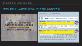애자일 소프트웨어 개발 선언
우리는 소프트웨어를 개발하고, 또 다른 사람의 개발을 
도와주면서 소프트웨어 개발의 더 나은 방법들을 찾아가고 
있다. 이 작업을 통해 우리는 다음을 가치 있게 여기게 되었다: 
공정과 도구보다 개인과 상호작용을 
포괄적인 문서보다 작동하는 소프트웨어를 
계약 협상보다 고객과의 협력을 
계획을 따르기보다 변화에 대응하기를 
가치 있게 여긴다. 이 말은, 왼쪽에 있는 것들도 가치가 있지만, 
우리는 오른쪽에 있는 것들에 더 높은 가치를 둔다는 것이다. 
 
 
 
Kent Beck
Mike Beedle
Arie van Bennekum
Alistair Cockburn
Ward Cunningham
Martin Fowler
James Grenning
Jim Highsmith
Andrew Hunt
Ron Jeffries
Jon Kern
Brian Marick
Robert C. Martin
Steve Mellor
Ken Schwaber
Jeff Sutherland
Dave Thomas
애자일 선언문에 빗댄 사례기반 적용의 어려움
애자일 선언문 - 포괄적인 문서보다 작동하는 소프트웨어를
기획자와 UX 디자이너와의 대화
기획자> 제가 보내드린 FeatureList 보시고 작업 진행하시면 됩니다.
UX디자이너> 이 문서에 거의 기술되어 있는게 없는데, 어떻게
작업을 하죠?
UX디자이너 속마음> 아무리 그래도 기분적인 문서는 있
었으면 좋겠는데, 상상해서 작업하니 시간이 더 오래걸리
네… 변경사항 적용하려면 오늘밤이나 주말에 해야겠네..
기획자> 애자일에서는 문서만드는 것을 지양합니다. 대화로 풀어야만
합니다. 무엇이든 물어보세요.
UX디자이너> 이해되는 부분이 별로 없는데 보면서 설명해주시면
안될까요?
 