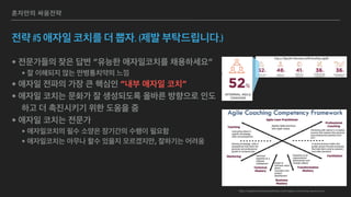 혼자만의 싸움전략
전략 #5 애자일 코치를 더 뽑자. (제발 부탁드립니다.)
• 전문가들의 잦은 답변 “유능한 애자일코치를 채용하세요”
• 잘 이해되지 않는 만병통치약의 느낌
• 애자일 전파의 가장 큰 핵심인 “내부 애자일 코치”
• 애자일 코치는 문화가 잘 생성되도록 올바른 방향으로 인도
하고 더 촉진시키기 위한 도움을 줌
• 애자일 코치는 전문가
• 애자일코치의 필수 소양은 장기간의 수행이 필요함
• 애자일코치는 아무나 할수 있을지 모르겠지만, 잘하기는 어려움
http://agilecoachinginstitute.com/agile-coaching-resources/
 