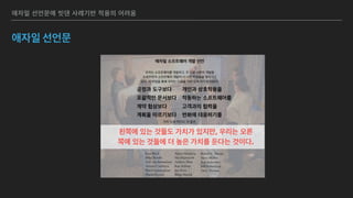 애자일 선언문에 빗댄 사례기반 적용의 어려움
애자일 선언문
애자일 소프트웨어 개발 선언
우리는 소프트웨어를 개발하고, 또 다른 사람의 개발을 
도와주면서 소프트웨어 개발의 더 나은 방법들을 찾아가고 
있다. 이 작업을 통해 우리는 다음을 가치 있게 여기게 되었다:
 
 
가치 있게 여긴다. 이 말은,
 
 
 
 
Kent Beck
Mike Beedle
Arie van Bennekum
Alistair Cockburn
Ward Cunningham
Martin Fowler
James Grenning
Jim Highsmith
Andrew Hunt
Ron Jeffries
Jon Kern
Brian Marick
Robert C. Martin
Steve Mellor
Ken Schwaber
Jeff Sutherland
Dave Thomas
왼쪽에 있는 것들도 가치가 있지만, 우리는 오른
쪽에 있는 것들에 더 높은 가치를 둔다는 것이다.
공정과 도구보다 
포괄적인 문서보다 
계약 협상보다 
계획을 따르기보다
개인과 상호작용을 
작동하는 소프트웨어를 
고객과의 협력을 
변화에 대응하기를
 