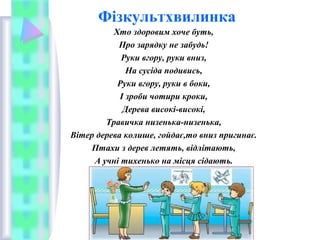 Фізкультхвилинка
Хто здоровим хоче буть,
Про зарядку не забудь!
Руки вгору, руки вниз,
На сусіда подивись,
Руки вгору, руки в боки,
І зроби чотири кроки,
Дерева високі-високі,
Травичка низенька-низенька,
Вітер дерева колише, гойдає,то вниз пригинає.
Птахи з дерев летять, відлітають,
А учні тихенько на місця сідають.
 
