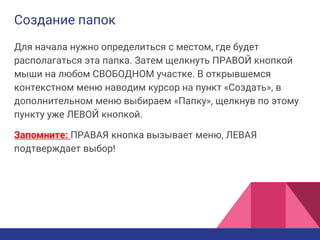 Создание папок
Для начала нужно определиться с местом, где будет
располагаться эта папка. Затем щелкнуть ПРАВОЙ кнопкой
мыши на любом СВОБОДНОМ участке. В открывшемся
контекстном меню наводим курсор на пункт «Создать», в
дополнительном меню выбираем «Папку», щелкнув по этому
пункту уже ЛЕВОЙ кнопкой.
Запомните: ПРАВАЯ кнопка вызывает меню, ЛЕВАЯ
подтверждает выбор!
 