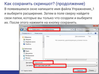 Как сохранить скриншот? (продолжение)
В появившемся окне напишите имя файла Упражнение_1
и выберите расширение. Затем в поле сверху найдите
свои папки, которые вы только что создали и выберите
их. После этого нажмите на кнопку сохранить.
 