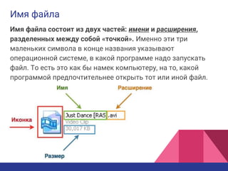 Имя файла
Имя файла состоит из двух частей: имени и расширения,
разделенных между собой «точкой». Именно эти три
маленьких символа в конце названия указывают
операционной системе, в какой программе надо запускать
файл. То есть это как бы намек компьютеру, на то, какой
программой предпочтительнее открыть тот или иной файл.
 