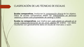 CLASIFICACIÓN DE LAS TÉCNICAS DE ESCALAS
Escalas comparativas, involucran la comparación directa de los objetos.
Datos de escalas comparativas deben ser interpretados en términos
relativos y tienen solo propiedades de ranking u orden.
Escalas no comparativas, que implica que cada objeto es ubicado en la
escala independientemente de los otros objetos de análisis. Los datos
resultantes son generalmente datos en escala de intervalos o razón.
 