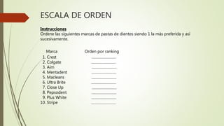 ESCALA DE ORDEN
Instrucciones
Ordene las siguientes marcas de pastas de dientes siendo 1 la más preferida y así
sucesivamente.
Marca Orden por ranking
1. Crest
2. Colgate
3. Aim
4. Mentadent
5. Macleans
6. Ultra Brite
7. Close Up
8. Pepsodent
9. Plus White
10. Stripe
 