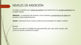 NIVELES DE MEDICIÓN
Los datos se clasifican por niveles de medición. Estos determinan las pruebas estadísticas que
se deben realizar.
Medición.- La asignación de números u otros símbolos a características de objetos de
acuerdo a ciertas especificaciones.
Escalas.- Generación de un continuo sobre el cual se localizan los objetos medidos.
Ejemplo.
Tenemos una caja con 6 bolillas de colores(amarillo, azul, roja, verde, naranja, café).
¿Cómo se resume y presenta los datos?
 